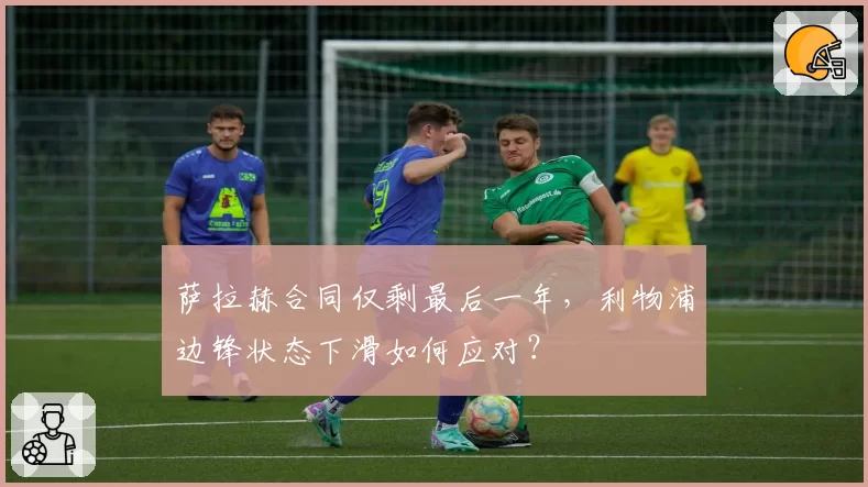萨拉赫合同仅剩最后一年,利物浦边锋状态下滑如何应对?