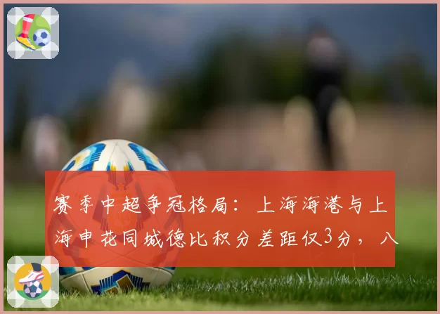 赛季中超争冠格局:上海海港与上海申花同城德比积分差距仅3分,八月对决或定乾坤