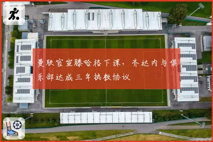 曼联官宣滕哈格下课，齐达内与俱乐部达成三年执教协议