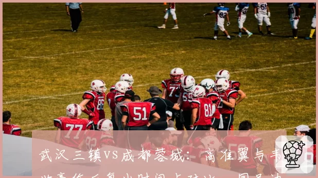 武汉三镇vs成都蓉城：高准翼与韦世豪伤后复出时间点对比，国足边路配置影响深远