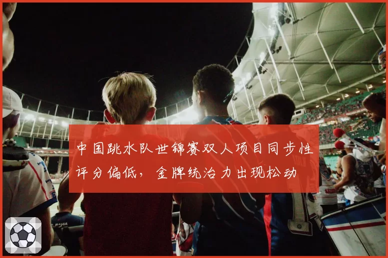 中国跳水队世锦赛双人项目同步性评分偏低，金牌统治力出现松动