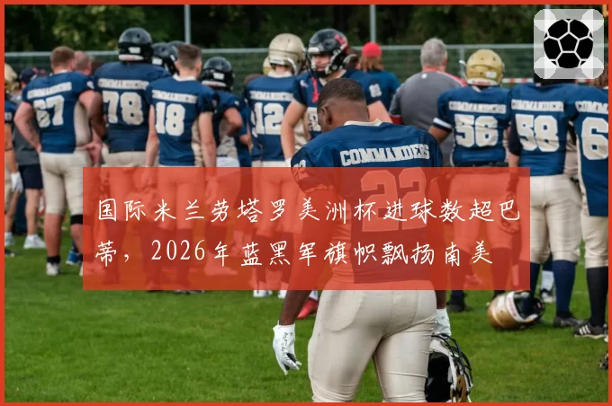 国际米兰劳塔罗美洲杯进球数超巴蒂,2026年蓝黑军旗帜飘扬南美