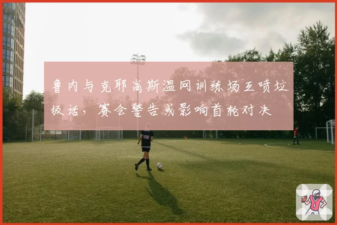 鲁内与克耶高斯温网训练场互喷垃圾话，赛会警告或影响首轮对决