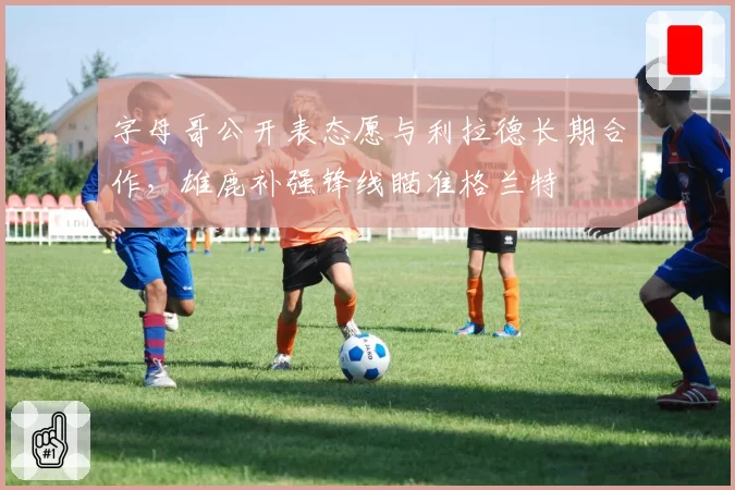 字母哥公开表态愿与利拉德长期合作，雄鹿补强锋线瞄准格兰特