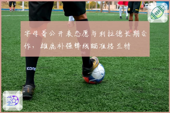字母哥公开表态愿与利拉德长期合作,雄鹿补强锋线瞄准格兰特