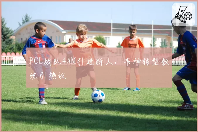 PCL战队4AM引进新人，韦神转型教练引热议