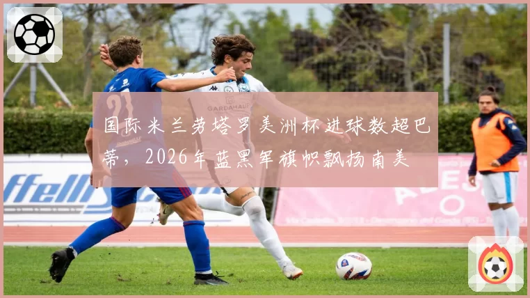 国际米兰劳塔罗美洲杯进球数超巴蒂,2026年蓝黑军旗帜飘扬南美