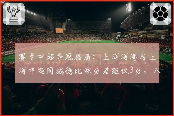 赛季中超争冠格局：上海海港与上海申花同城德比积分差距仅3分，八月对决或定乾坤