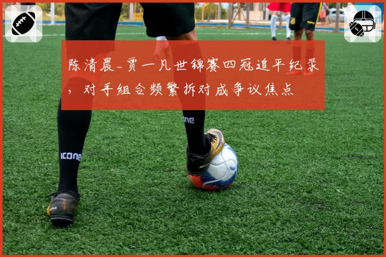 陈清晨_贾一凡世锦赛四冠追平纪录，对手组合频繁拆对成争议焦点