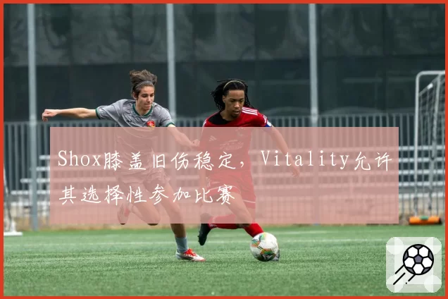 Shox膝盖旧伤稳定,Vitality允许其选择性参加比赛