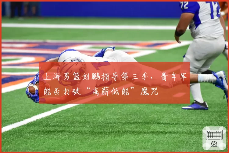 上海男篮刘鹏指导第三季,青年军能否打破“高薪低能”魔咒