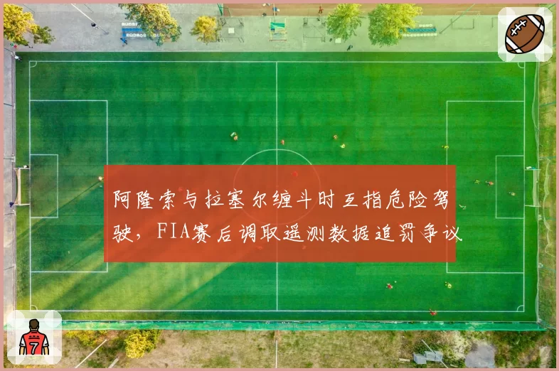阿隆索与拉塞尔缠斗时互指危险驾驶,FIA赛后调取遥测数据追罚争议