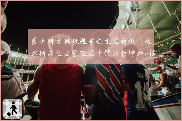 勇士科尔执教胜率创生涯新低,迈尔斯离任后管理层干预次数增加3倍,冠军主帅权威面临瓦解