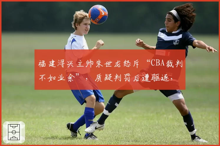 福建浔兴主帅朱世龙怒斥“CBA裁判不如业余”，质疑判罚后遭驱逐，联盟会回应吗？