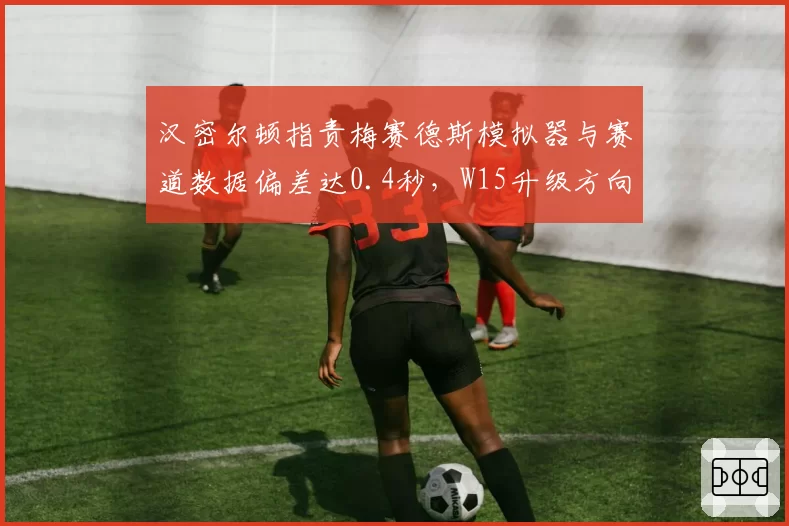 汉密尔顿指责梅赛德斯模拟器与赛道数据偏差达0.4秒，W15升级方向是否错误？