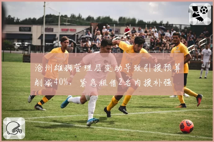 沧州雄狮管理层变动导致引援预算削减40%，紧急租借2名内援补强