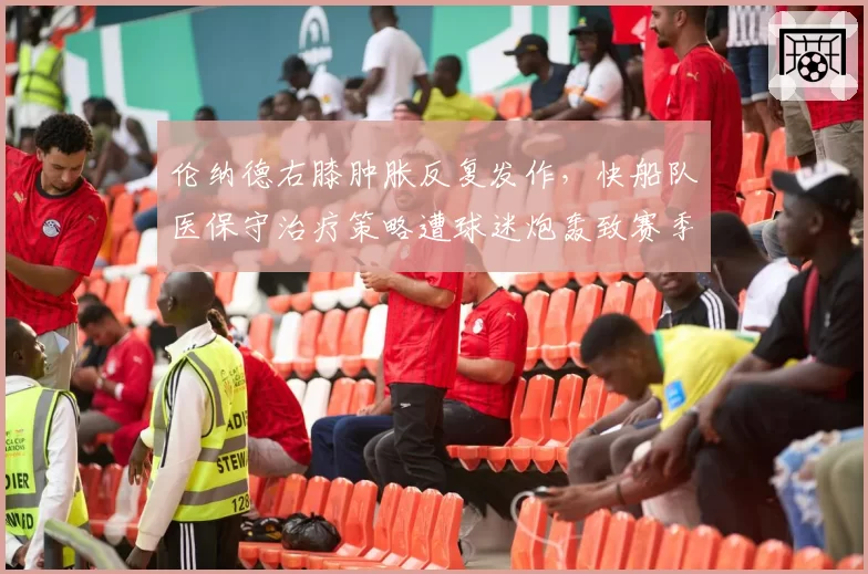 伦纳德右膝肿胀反复发作，快船队医保守治疗策略遭球迷炮轰致赛季报销风险