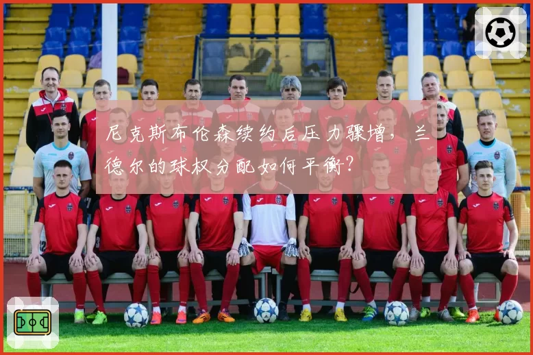 尼克斯布伦森续约后压力骤增，兰德尔的球权分配如何平衡？