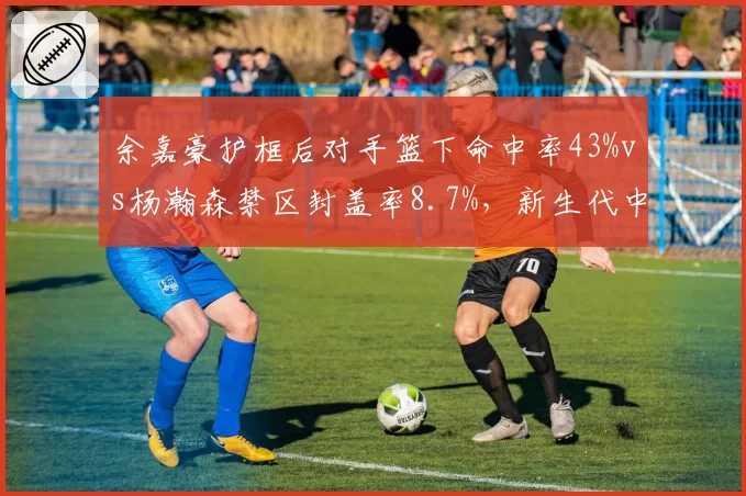 余嘉豪护框后对手篮下命中率43%vs杨瀚森禁区封盖率8.7%,新生代中锋防守影响力分化__br_