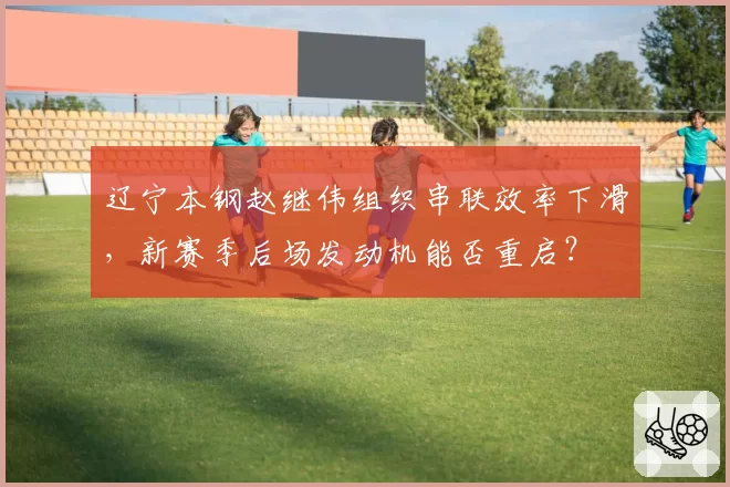 辽宁本钢赵继伟组织串联效率下滑，新赛季后场发动机能否重启？
