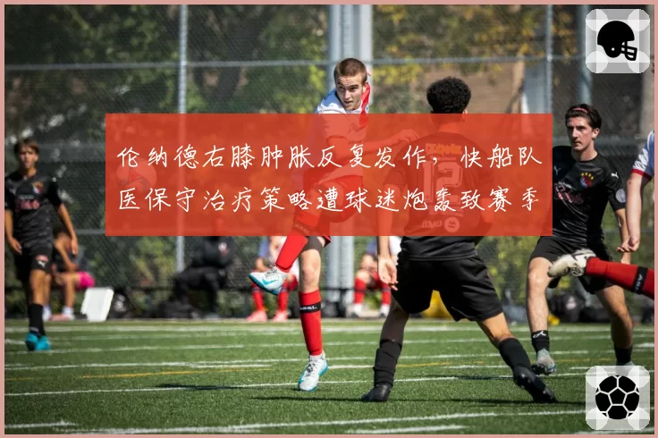 伦纳德右膝肿胀反复发作,快船队医保守治疗策略遭球迷炮轰致赛季报销风险