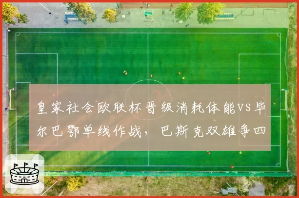 皇家社会欧联杯晋级消耗体能vs毕尔巴鄂单线作战,巴斯克双雄争四拼的是阵容厚度?