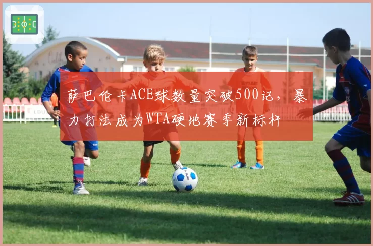 萨巴伦卡ACE球数量突破500记,暴力打法成为WTA硬地赛季新标杆