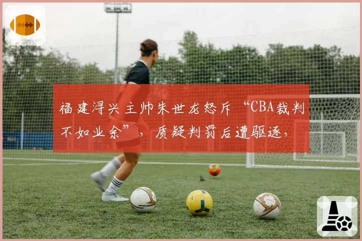 福建浔兴主帅朱世龙怒斥“CBA裁判不如业余”，质疑判罚后遭驱逐，联盟会回应吗？