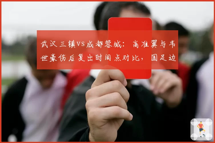武汉三镇vs成都蓉城：高准翼与韦世豪伤后复出时间点对比，国足边路配置影响深远