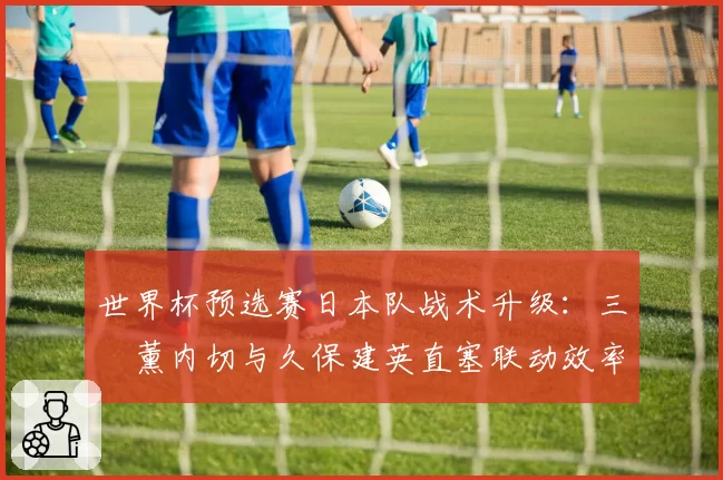 世界杯预选赛日本队战术升级：三笘薰内切与久保建英直塞联动效率提升