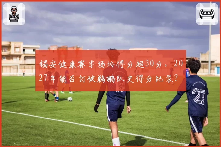 锡安健康赛季场均得分超30分,2027年能否打破鹈鹕队史得分纪录?