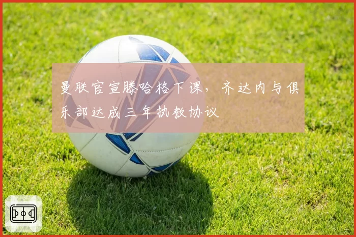 曼联官宣滕哈格下课，齐达内与俱乐部达成三年执教协议