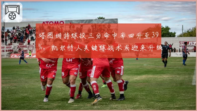 塔图姆持球投三分命中率回升至39%，凯尔特人关键球战术或迎来升级