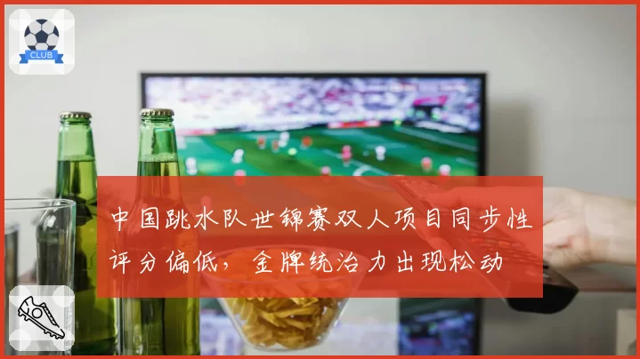 中国跳水队世锦赛双人项目同步性评分偏低,金牌统治力出现松动