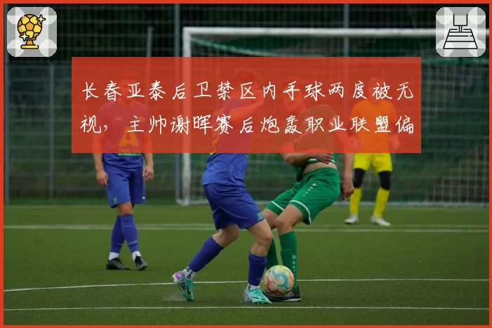 长春亚泰后卫禁区内手球两度被无视，主帅谢晖赛后炮轰职业联盟偏袒客队