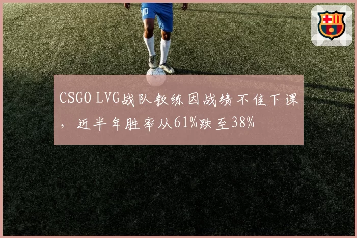 CSGO LVG战队教练因战绩不佳下课，近半年胜率从61%跌至38%