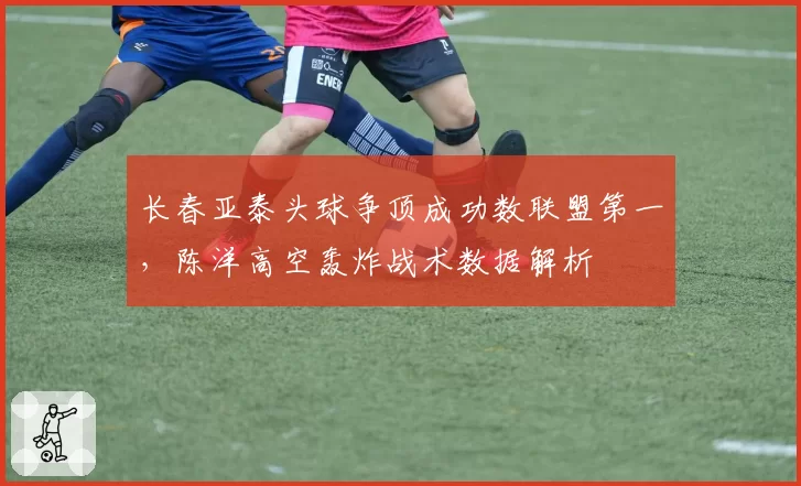 长春亚泰头球争顶成功数联盟第一,陈洋高空轰炸战术数据解析