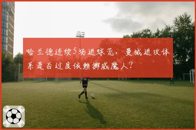哈兰德连续5场进球荒,曼城进攻体系是否过度依赖挪威魔人?