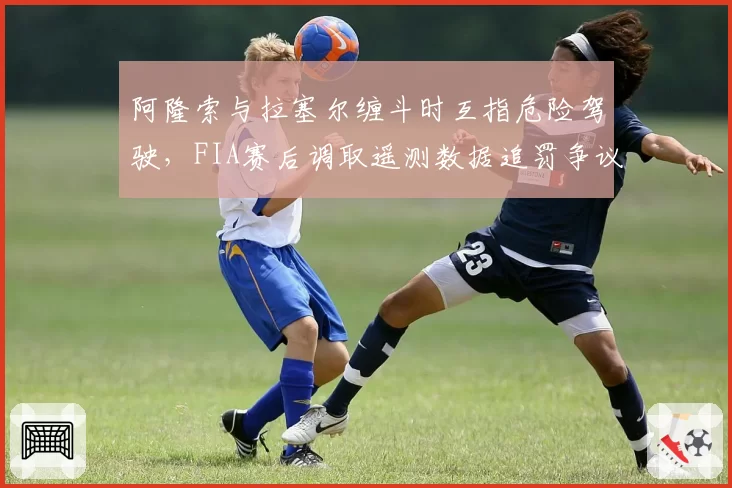 阿隆索与拉塞尔缠斗时互指危险驾驶，FIA赛后调取遥测数据追罚争议