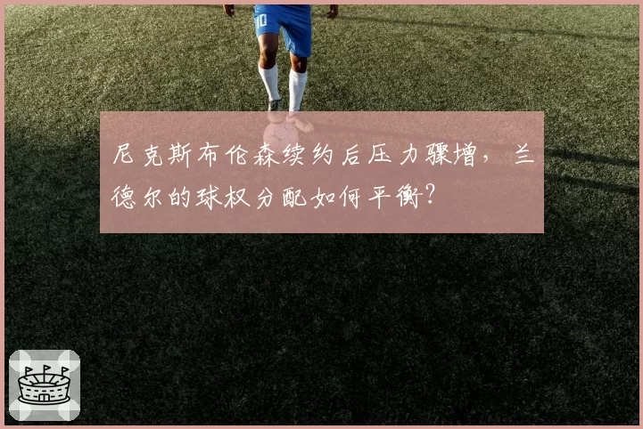 尼克斯布伦森续约后压力骤增，兰德尔的球权分配如何平衡？